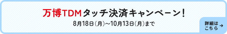 万博TDMタッチ決済キャンペーン！8月18日（月）～10月13日（月）まで 詳細はこちら→